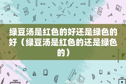 绿豆汤是红色的好还是绿色的好（绿豆汤是红色的还是绿色的）