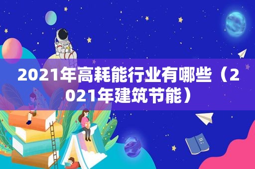 2021年高耗能行业有哪些（2021年建筑节能）