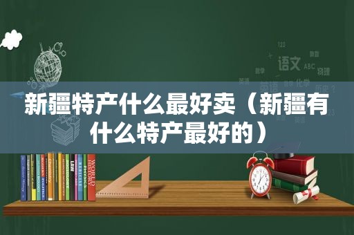 新疆特产什么最好卖（新疆有什么特产最好的）