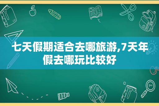 七天假期适合去哪旅游,7天年假去哪玩比较好