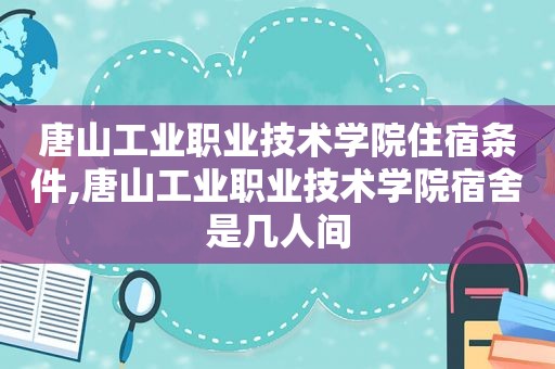 唐山工业职业技术学院住宿条件,唐山工业职业技术学院宿舍是几人间