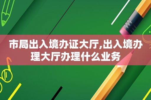 市局出入境办证大厅,出入境办理大厅办理什么业务