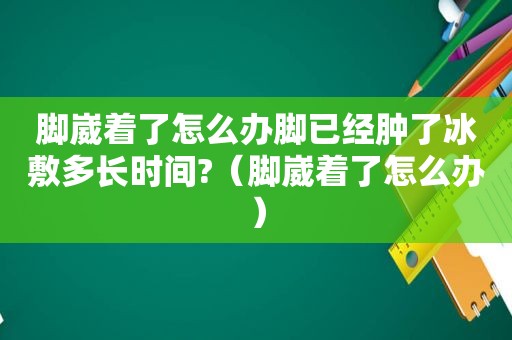 脚崴着了怎么办脚已经肿了冰敷多长时间?（脚崴着了怎么办）