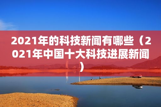 2021年的科技新闻有哪些（2021年中国十大科技进展新闻）