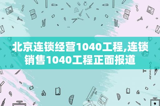 北京连锁经营1040工程,连锁销售1040工程正面报道