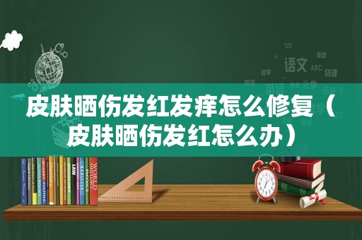 皮肤晒伤发红发痒怎么修复（皮肤晒伤发红怎么办）