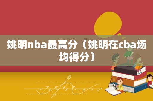 姚明nba最高分（姚明在cba场均得分）