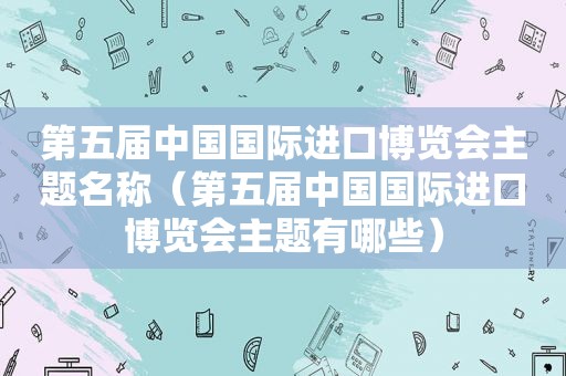 第五届中国国际进口博览会主题名称（第五届中国国际进口博览会主题有哪些）