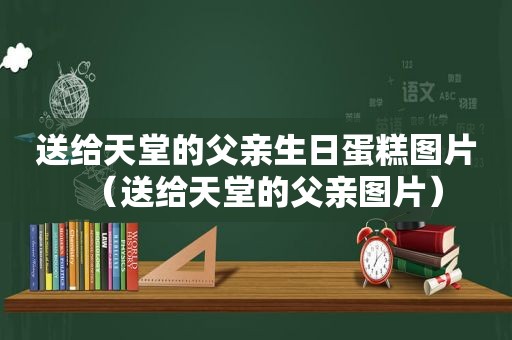 送给天堂的父亲生日蛋糕图片（送给天堂的父亲图片）