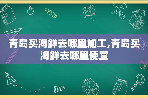 青岛买海鲜去哪里加工,青岛买海鲜去哪里便宜