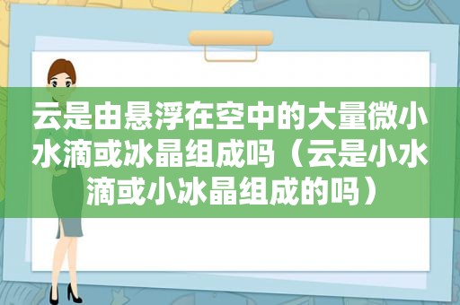 云是由悬浮在空中的大量微小水滴或冰晶组成吗（云是小水滴或小冰晶组成的吗）