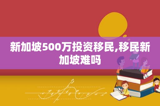 新加坡500万投资移民,移民新加坡难吗