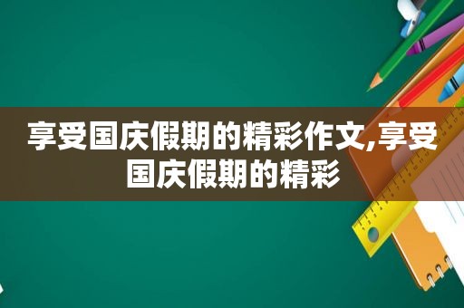 享受国庆假期的精彩作文,享受国庆假期的精彩