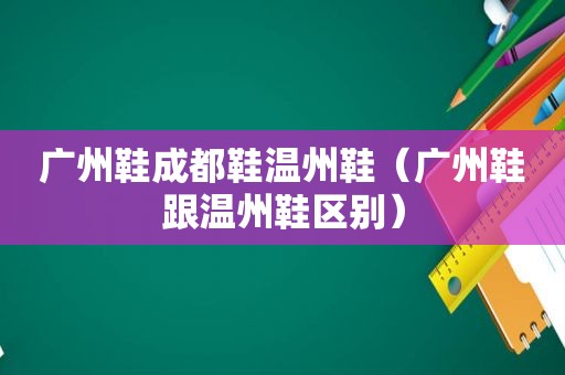 广州鞋成都鞋温州鞋（广州鞋跟温州鞋区别）