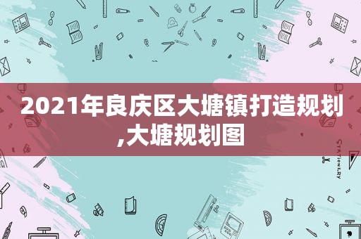 2021年良庆区大塘镇打造规划,大塘规划图