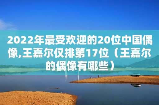 2022年最受欢迎的20位中国偶像,王嘉尔仅排第17位（王嘉尔的偶像有哪些）