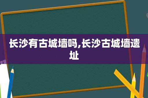 长沙有古城墙吗,长沙古城墙遗址