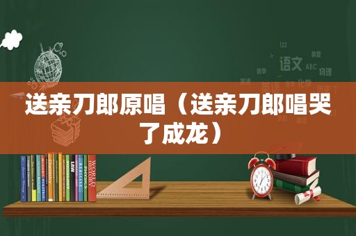 送亲刀郎原唱（送亲刀郎唱哭了成龙）