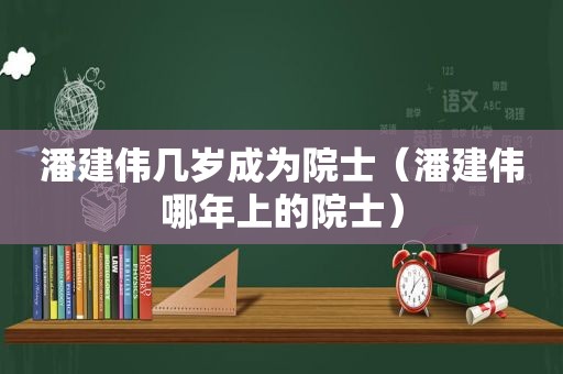 潘建伟几岁成为院士（潘建伟哪年上的院士）