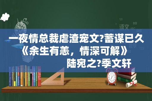  *** 总裁虐渣宠文?蓄谋已久   《余生有恙，情深可解》                     陆宛之?季文轩