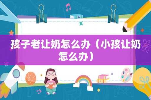 孩子老让奶怎么办（小孩让奶怎么办）