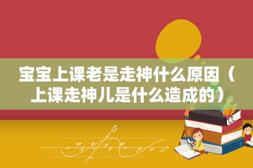 宝宝上课老是走神什么原因（上课走神儿是什么造成的）