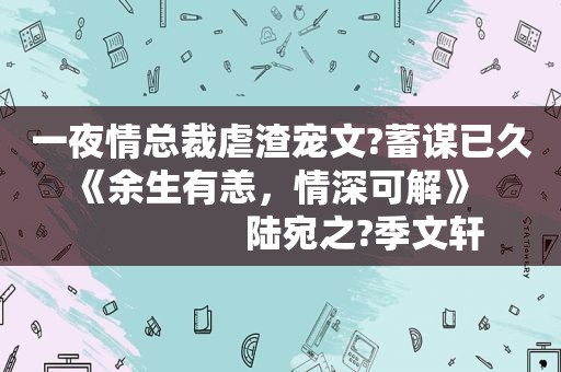  *** 总裁虐渣宠文?蓄谋已久   《余生有恙，情深可解》                     陆宛之?季文轩