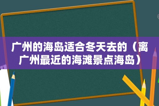 广州的海岛适合冬天去的（离广州最近的海滩景点海岛）