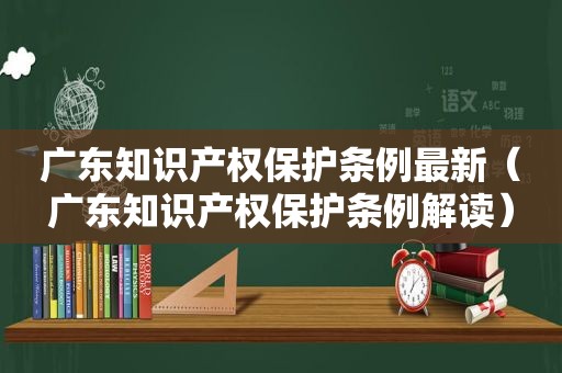 广东知识产权保护条例最新（广东知识产权保护条例解读）