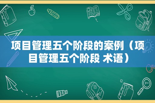 项目管理五个阶段的案例（项目管理五个阶段 术语）