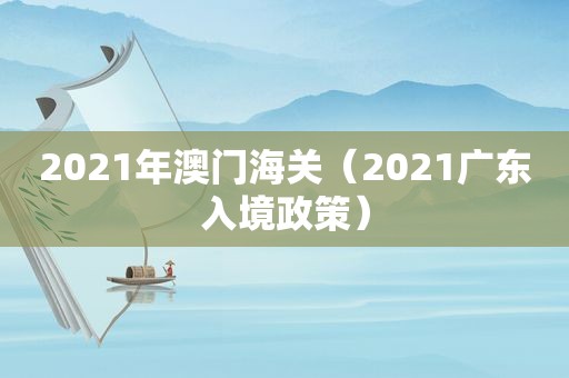 2021年澳门海关（2021广东入境政策）