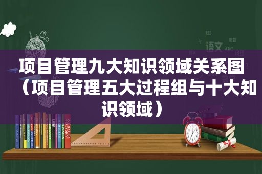 项目管理九大知识领域关系图（项目管理五大过程组与十大知识领域）