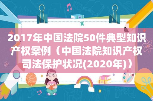 2017年中国法院50件典型知识产权案例（中国法院知识产权司法保护状况(2020年)）