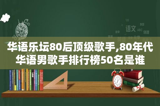 华语乐坛80后顶级歌手,80年代华语男歌手排行榜50名是谁