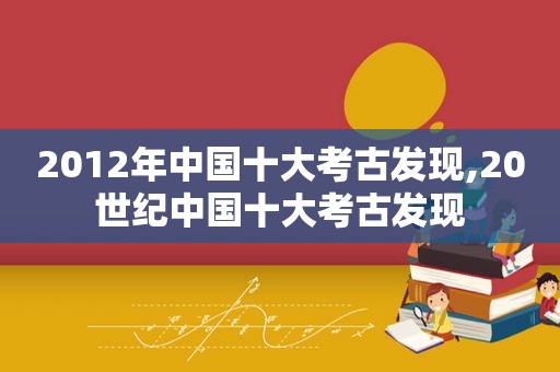 2012年中国十大考古发现,20世纪中国十大考古发现