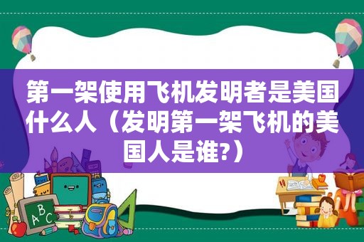 第一架使用飞机发明者是美国什么人（发明第一架飞机的美国人是谁?）