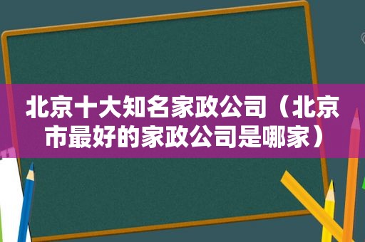 北京十大知名家政公司（北京市最好的家政公司是哪家）