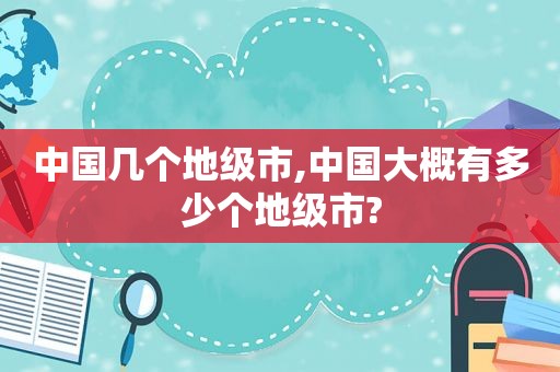 中国几个地级市,中国大概有多少个地级市?