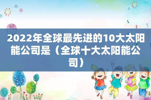 2022年全球最先进的10大太阳能公司是（全球十大太阳能公司）