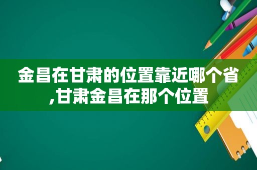 金昌在甘肃的位置靠近哪个省,甘肃金昌在那个位置