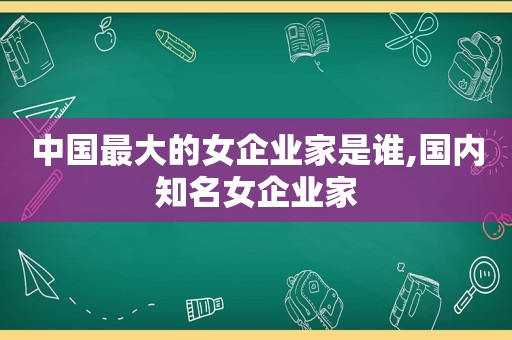 中国最大的女企业家是谁,国内知名女企业家