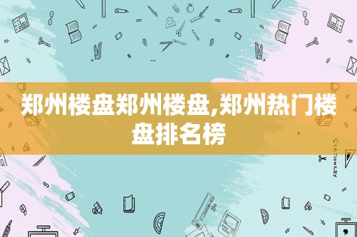 郑州楼盘郑州楼盘,郑州热门楼盘排名榜