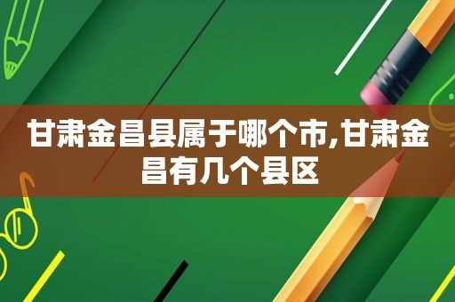 甘肃金昌县属于哪个市,甘肃金昌有几个县区