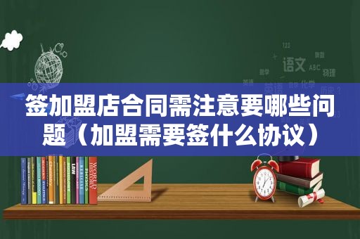 签加盟店合同需注意要哪些问题（加盟需要签什么协议）