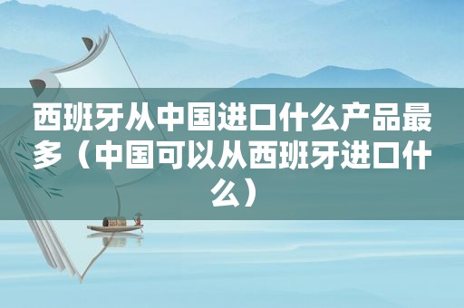 西班牙从中国进口什么产品最多（中国可以从西班牙进口什么）