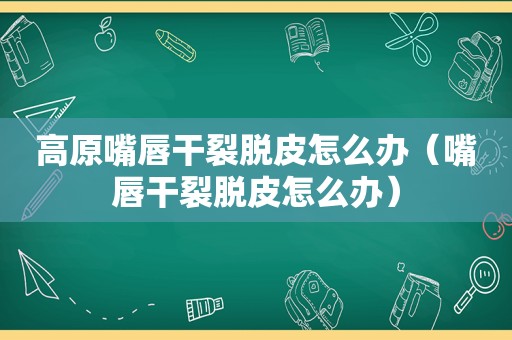 高原嘴唇干裂脱皮怎么办（嘴唇干裂脱皮怎么办）