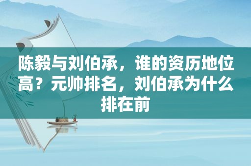 陈毅与刘伯承，谁的资历地位高？元帅排名，刘伯承为什么排在前