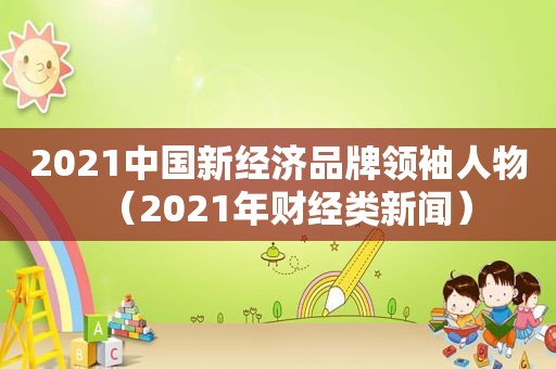 2021中国新经济品牌领袖人物（2021年财经类新闻）