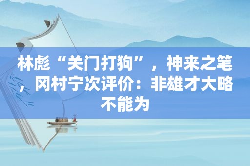 林彪“关门打狗”，神来之笔，冈村宁次评价：非雄才大略不能为