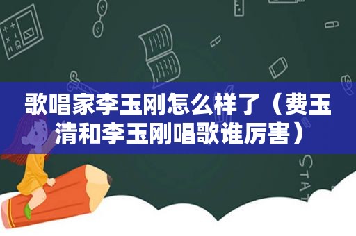 歌唱家李玉刚怎么样了（费玉清和李玉刚唱歌谁厉害）